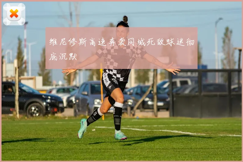 维尼修斯高速奔袭同城死敌球迷彻底沉默