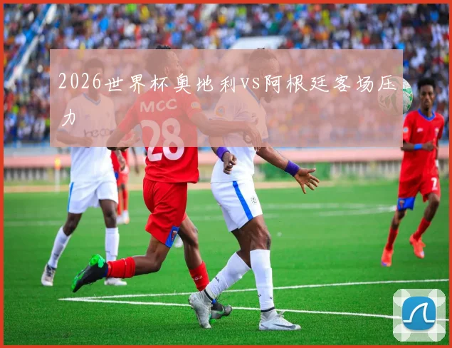 2026世界杯奥地利vs阿根廷客场压力