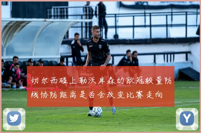 切尔西碰上勒沃库森的欧冠较量防线协防距离是否会改变比赛走向