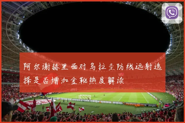 阿尔谢赫里面对乌拉圭防线远射选择是否增加金靴热度解读