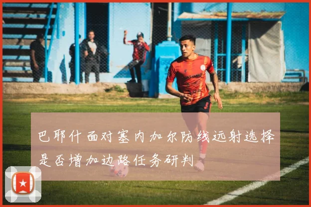 巴耶什面对塞内加尔防线远射选择是否增加边路任务研判