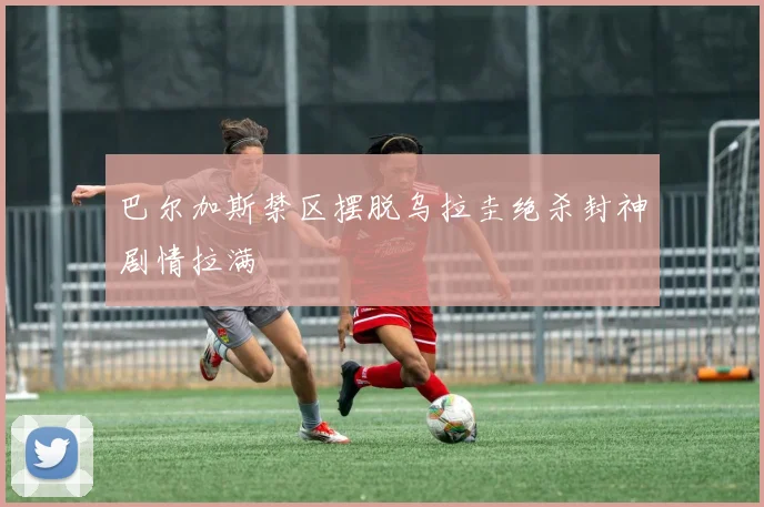 巴尔加斯禁区摆脱乌拉圭绝杀封神剧情拉满