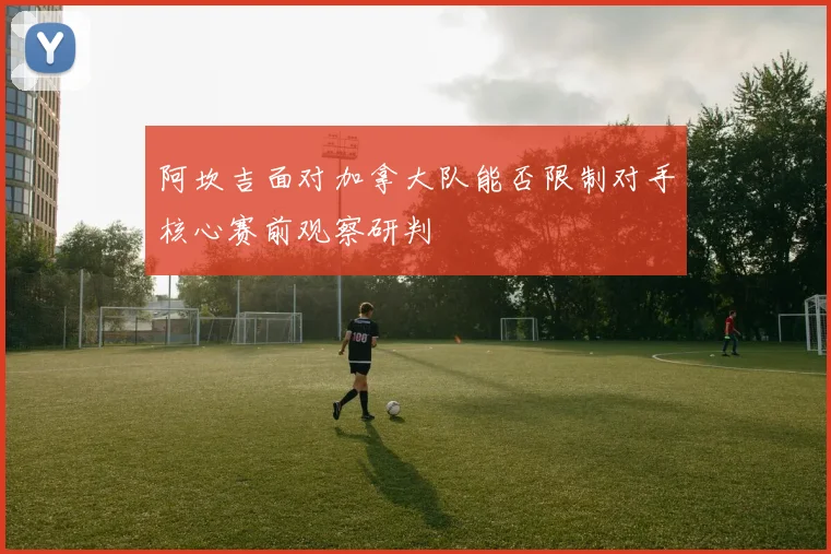 阿坎吉面对加拿大队能否限制对手核心赛前观察研判