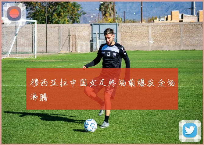 穆西亚拉中国女足终场前爆发全场沸腾