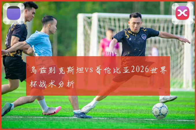乌兹别克斯坦vs哥伦比亚2026世界杯战术分析