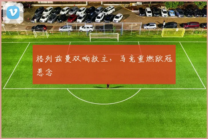 格列兹曼双响救主，马竞重燃欧冠悬念