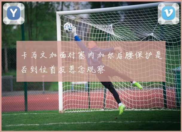 卡马文加面对塞内加尔后腰保护是否到位首发悬念观察