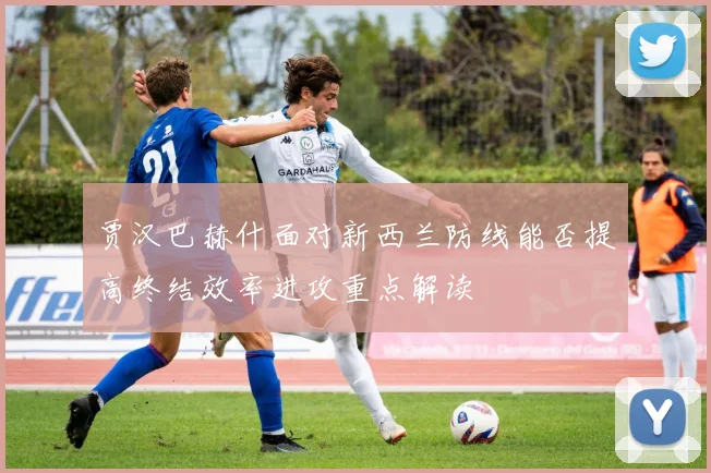 贾汉巴赫什面对新西兰防线能否提高终结效率进攻重点解读
