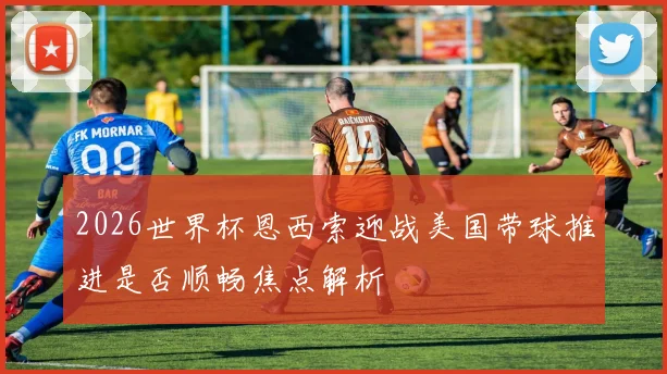 2026世界杯恩西索迎战美国带球推进是否顺畅焦点解析