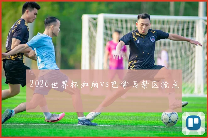 2026世界杯加纳vs巴拿马禁区抢点