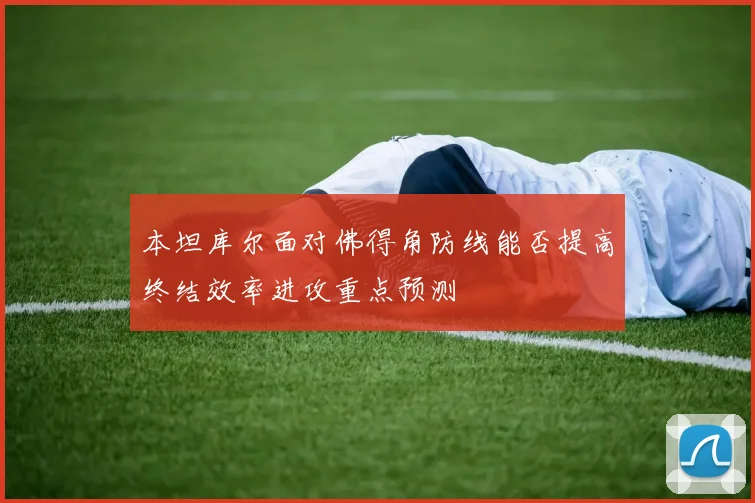 本坦库尔面对佛得角防线能否提高终结效率进攻重点预测