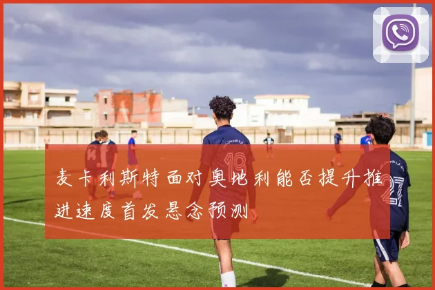 麦卡利斯特面对奥地利能否提升推进速度首发悬念预测