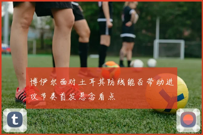 博伊尔面对土耳其防线能否带动进攻节奏首发悬念看点