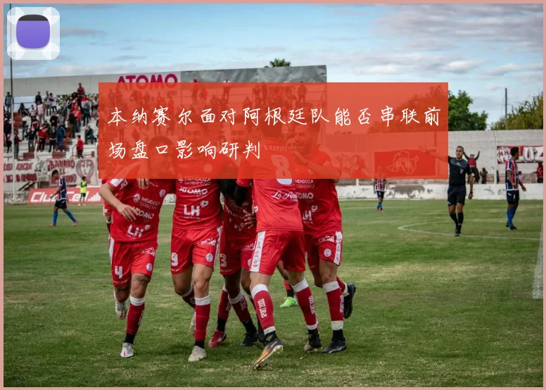 本纳赛尔面对阿根廷队能否串联前场盘口影响研判
