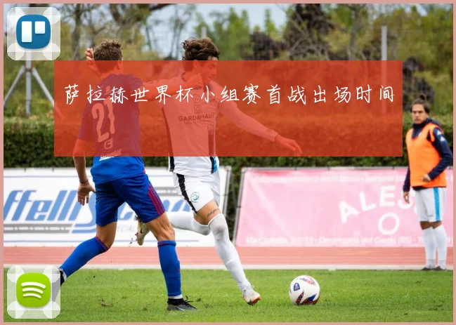 萨拉赫世界杯小组赛首战出场时间