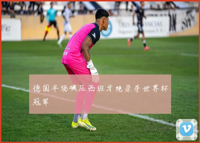 德国半场碾压西班牙绝杀夺世界杯冠军