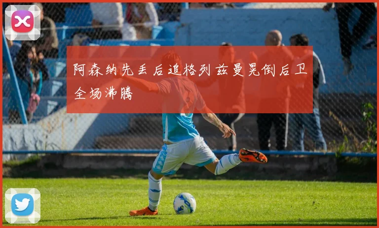 阿森纳先丢后追格列兹曼晃倒后卫全场沸腾