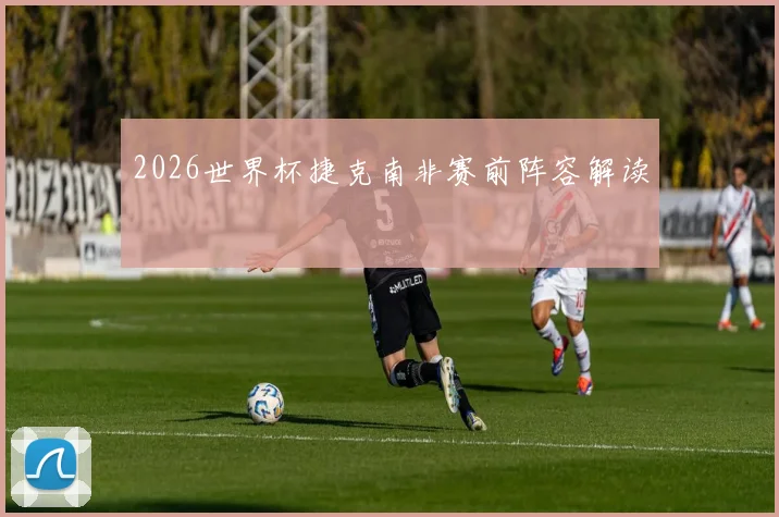 2026世界杯捷克南非赛前阵容解读