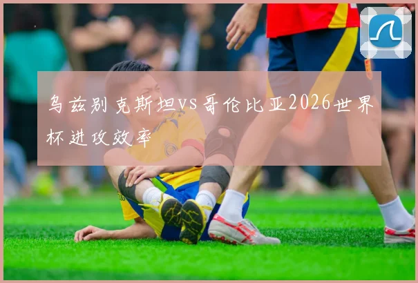 乌兹别克斯坦vs哥伦比亚2026世界杯进攻效率