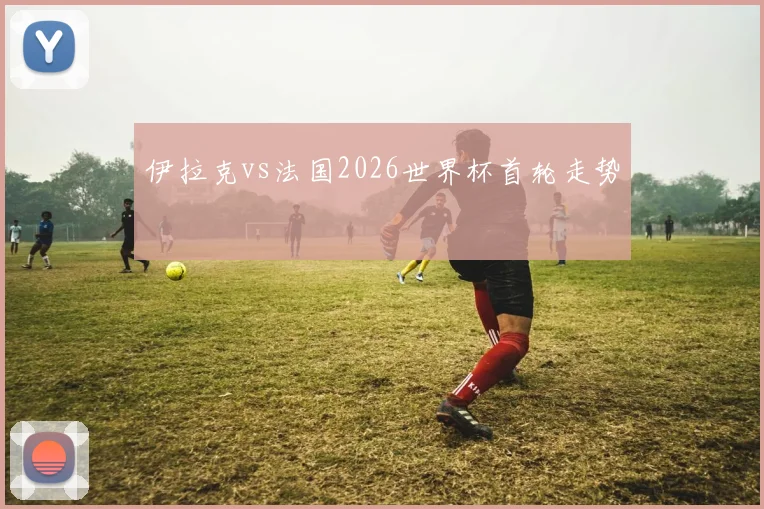 伊拉克vs法国2026世界杯首轮走势