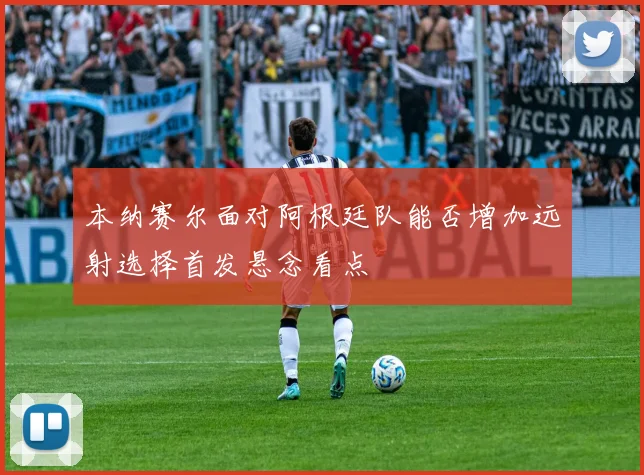 本纳赛尔面对阿根廷队能否增加远射选择首发悬念看点