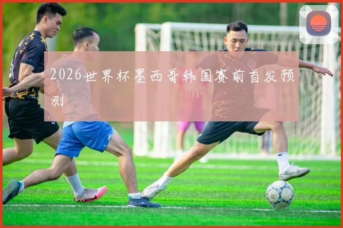 2026世界杯墨西哥韩国赛前首发预测