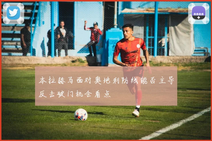 本拉赫马面对奥地利防线能否主导反击破门机会看点