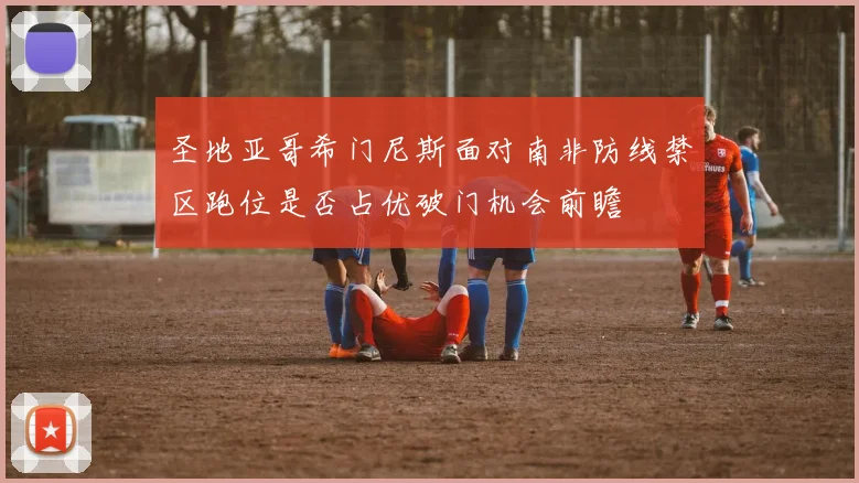 圣地亚哥希门尼斯面对南非防线禁区跑位是否占优破门机会前瞻
