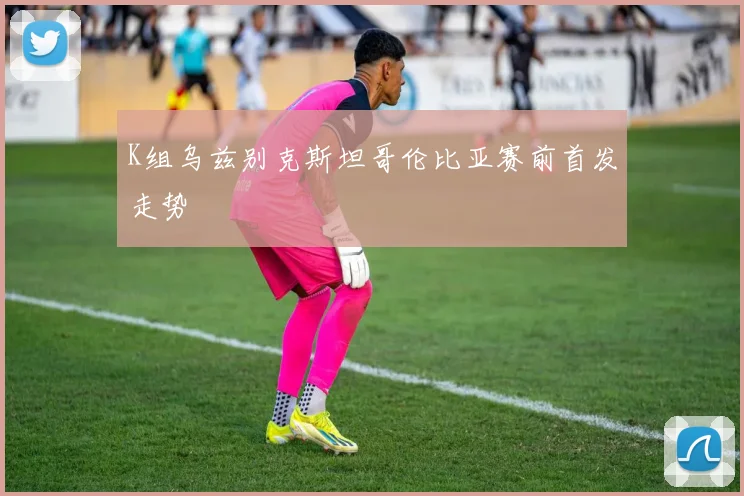 K组乌兹别克斯坦哥伦比亚赛前首发走势