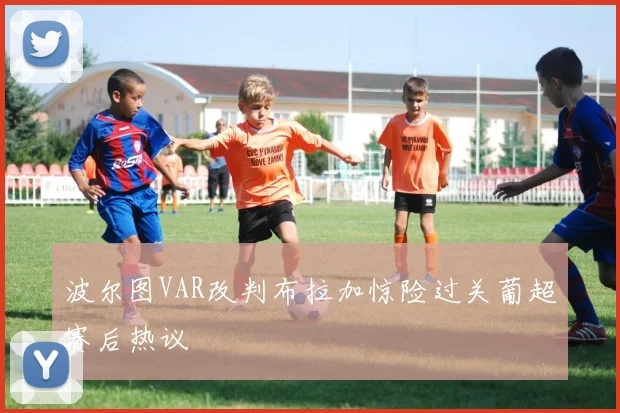 波尔图VAR改判布拉加惊险过关葡超赛后热议