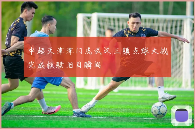 中超天津津门虎武汉三镇点球大战完成救赎泪目瞬间