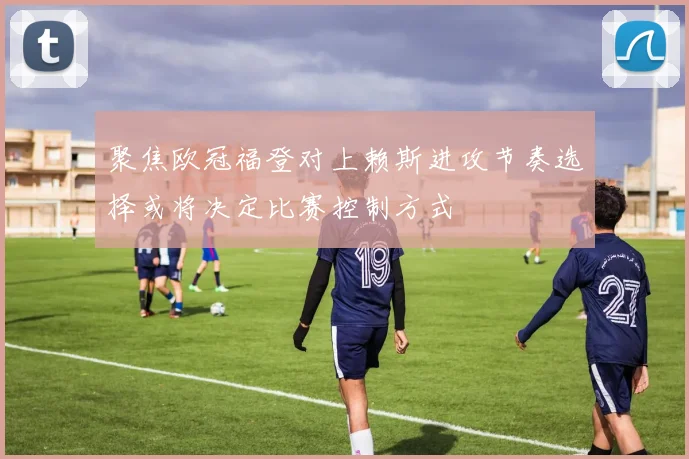 聚焦欧冠福登对上赖斯进攻节奏选择或将决定比赛控制方式