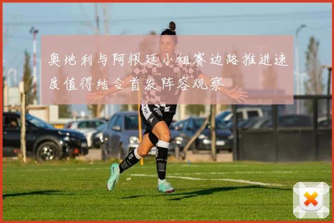 奥地利与阿根廷小组赛边路推进速度值得结合首发阵容观察