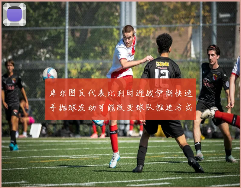 库尔图瓦代表比利时迎战伊朗快速手抛球发动可能改变球队推进方式
