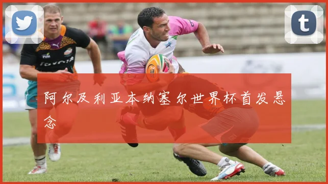 阿尔及利亚本纳塞尔世界杯首发悬念