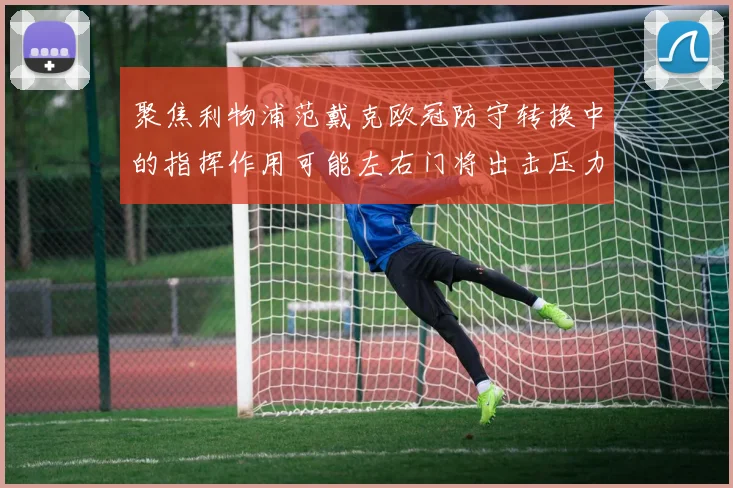 聚焦利物浦范戴克欧冠防守转换中的指挥作用可能左右门将出击压力