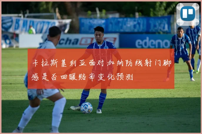 卡拉斯基利亚面对加纳防线射门脚感是否回暖赔率变化预测