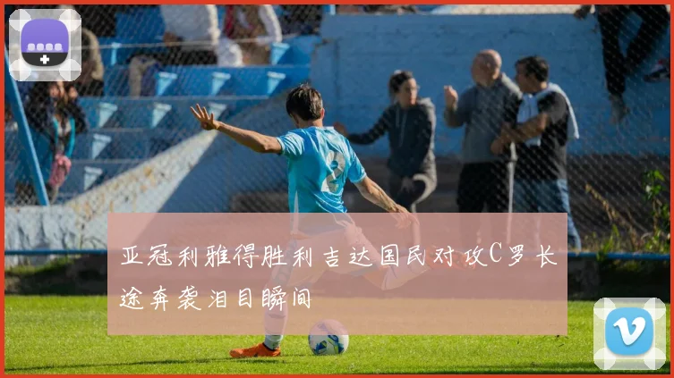 亚冠利雅得胜利吉达国民对攻C罗长途奔袭泪目瞬间