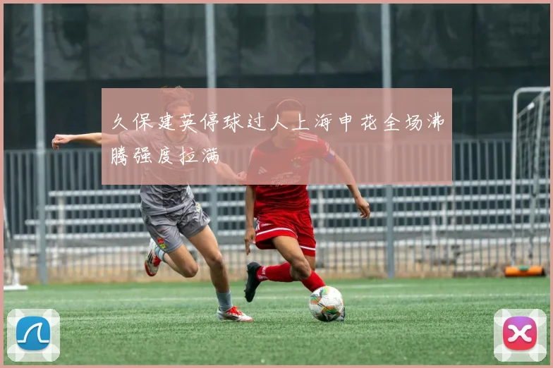 久保建英停球过人上海申花全场沸腾强度拉满
