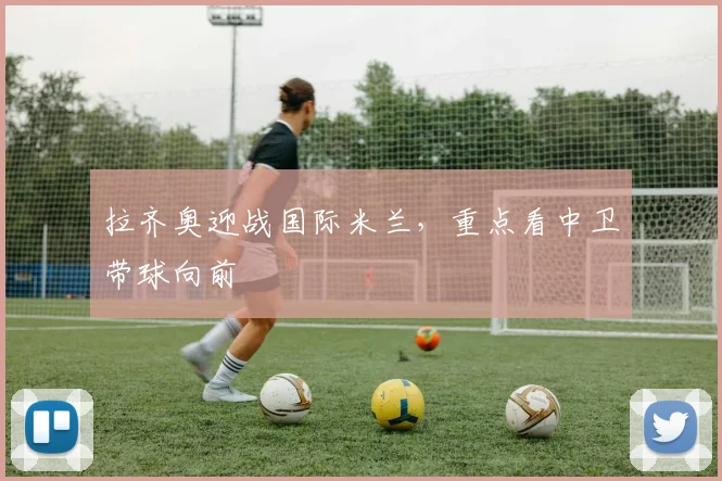 拉齐奥迎战国际米兰，重点看中卫带球向前