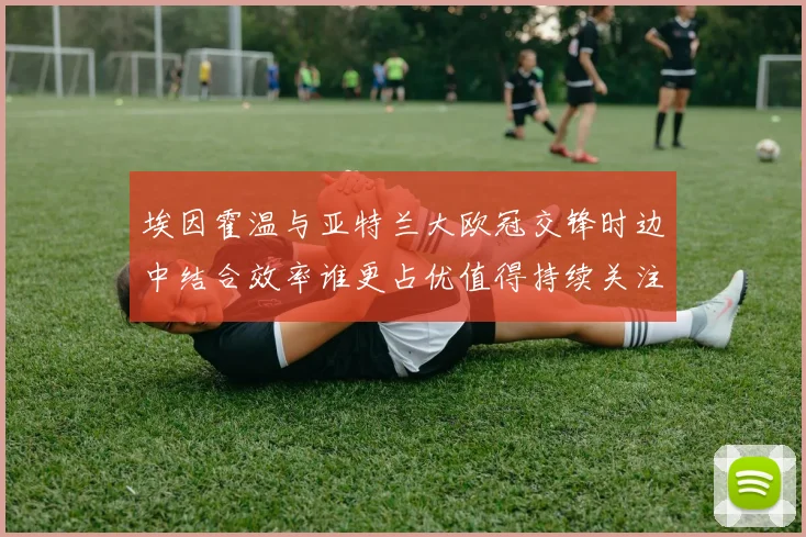 埃因霍温与亚特兰大欧冠交锋时边中结合效率谁更占优值得持续关注