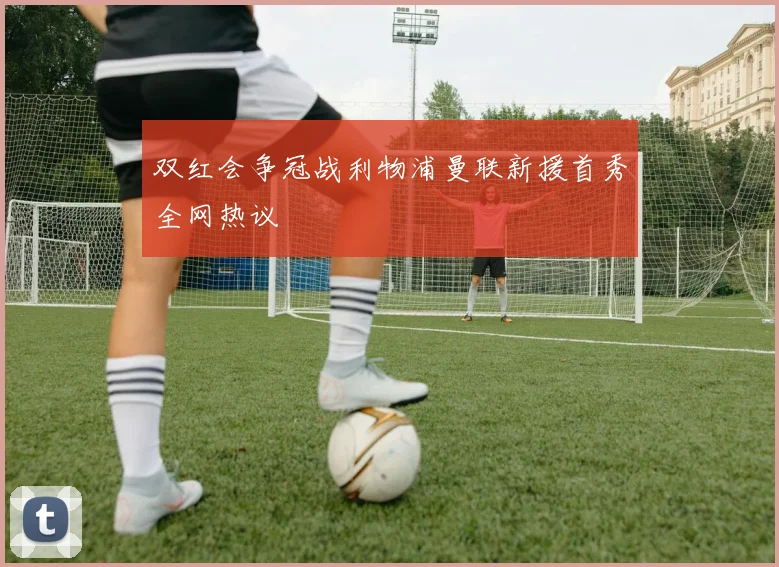 双红会争冠战利物浦曼联新援首秀全网热议