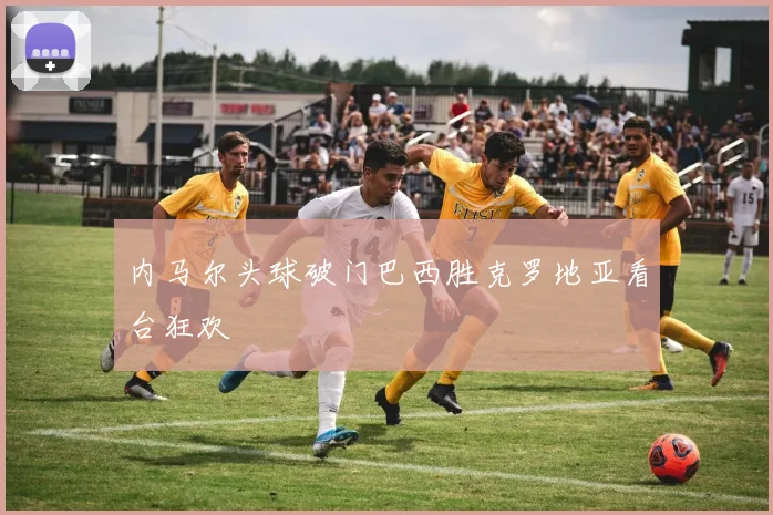 内马尔头球破门巴西胜克罗地亚看台狂欢