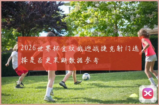 2026世界杯金玟哉迎战捷克射门选择是否更果断数据参考