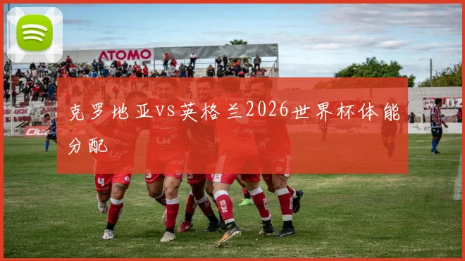 克罗地亚vs英格兰2026世界杯体能分配