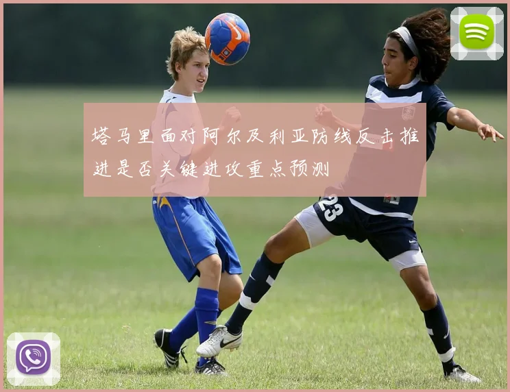 塔马里面对阿尔及利亚防线反击推进是否关键进攻重点预测