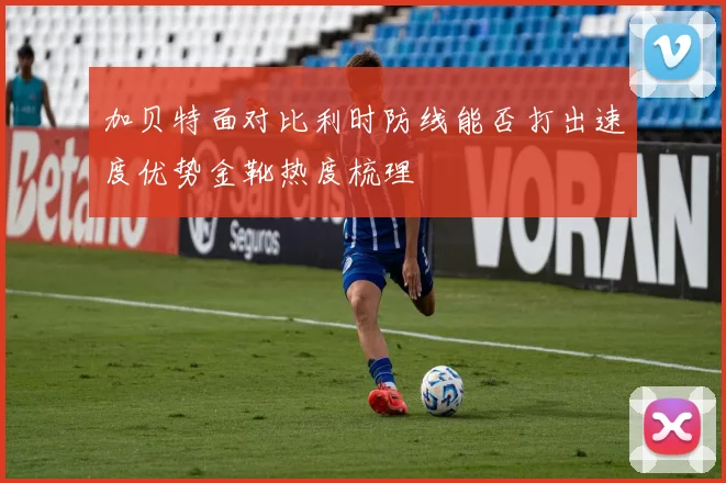 加贝特面对比利时防线能否打出速度优势金靴热度梳理
