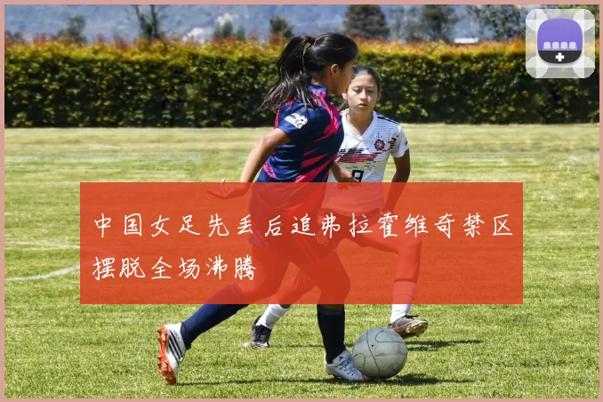 中国女足先丢后追弗拉霍维奇禁区摆脱全场沸腾