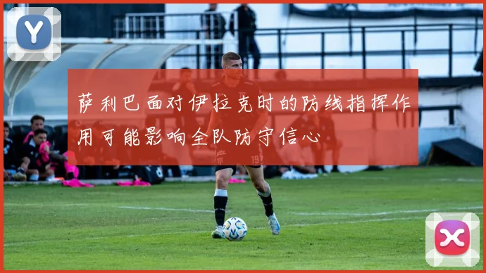 萨利巴面对伊拉克时的防线指挥作用可能影响全队防守信心