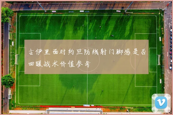 古伊里面对约旦防线射门脚感是否回暖战术价值参考